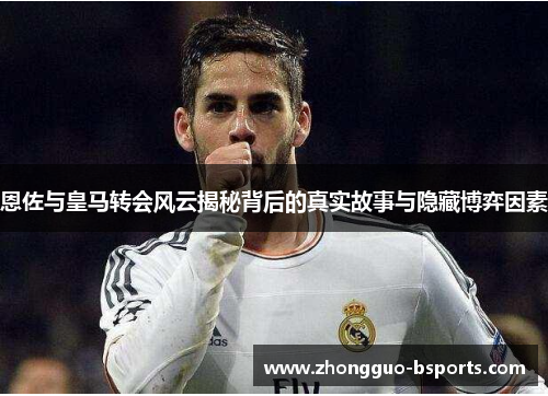 恩佐与皇马转会风云揭秘背后的真实故事与隐藏博弈因素
