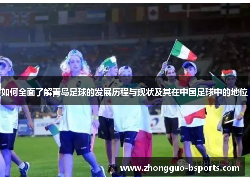 如何全面了解青岛足球的发展历程与现状及其在中国足球中的地位