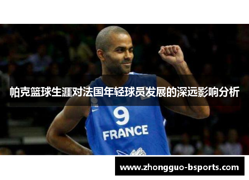 帕克篮球生涯对法国年轻球员发展的深远影响分析