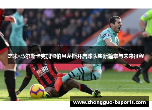 杰米·马尔斯卡克加盟伯恩茅斯开启球队崭新篇章与未来征程