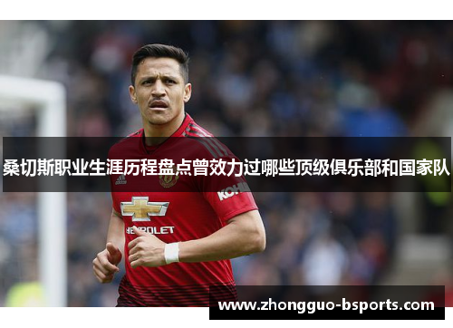 桑切斯职业生涯历程盘点曾效力过哪些顶级俱乐部和国家队