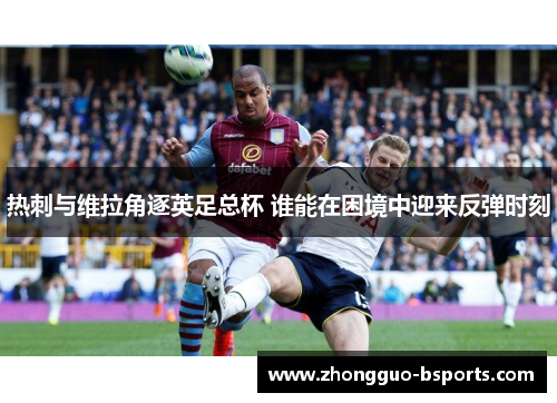 热刺与维拉角逐英足总杯 谁能在困境中迎来反弹时刻