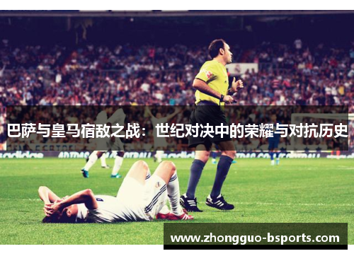 巴萨与皇马宿敌之战:世纪对决中的荣耀与对抗历史 巴萨与皇马宿敌之战:世纪对决中的荣耀与对抗历史