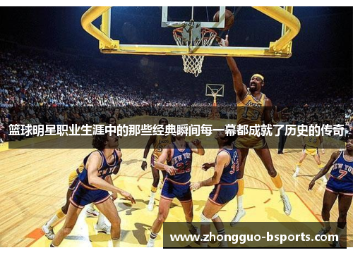 篮球明星职业生涯中的那些经典瞬间每一幕都成就了历史的传奇