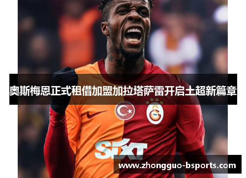 奥斯梅恩正式租借加盟加拉塔萨雷开启土超新篇章 奥斯梅恩正式租借加盟加拉塔萨雷开启土超新篇章